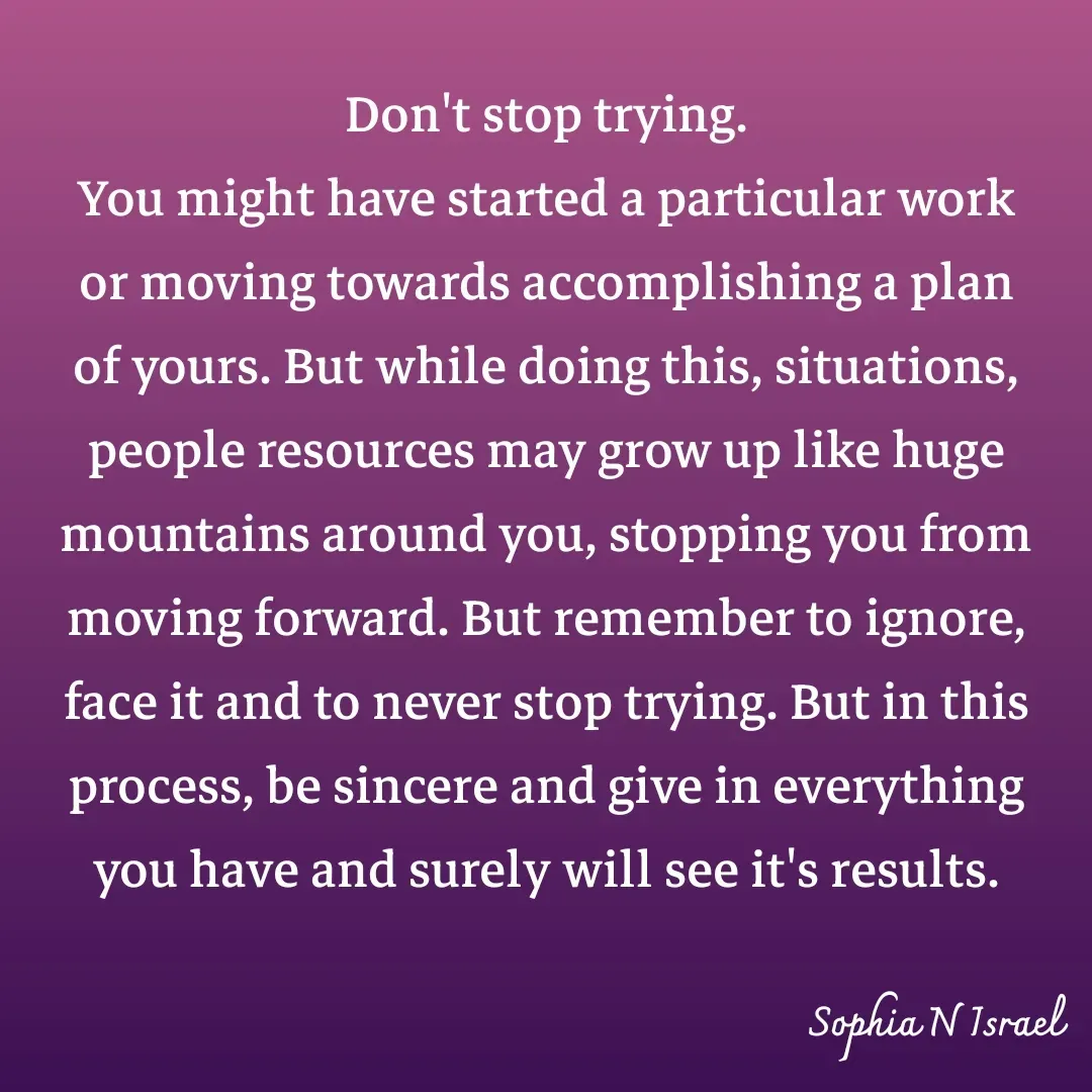 Quote by Sophia N. Israel - 

Don't stop trying.
You might have started a particular work or moving towards accomplishing a plan of yours. But while doing this, situations, people resources may grow up like huge mountains around you, stopping you from moving forward. But remember to ignore, face it and to never stop trying. But in this process, be sincere and give in everything you have and surely will see it's results.
 - Made using Quotes Creator App, Post Maker App