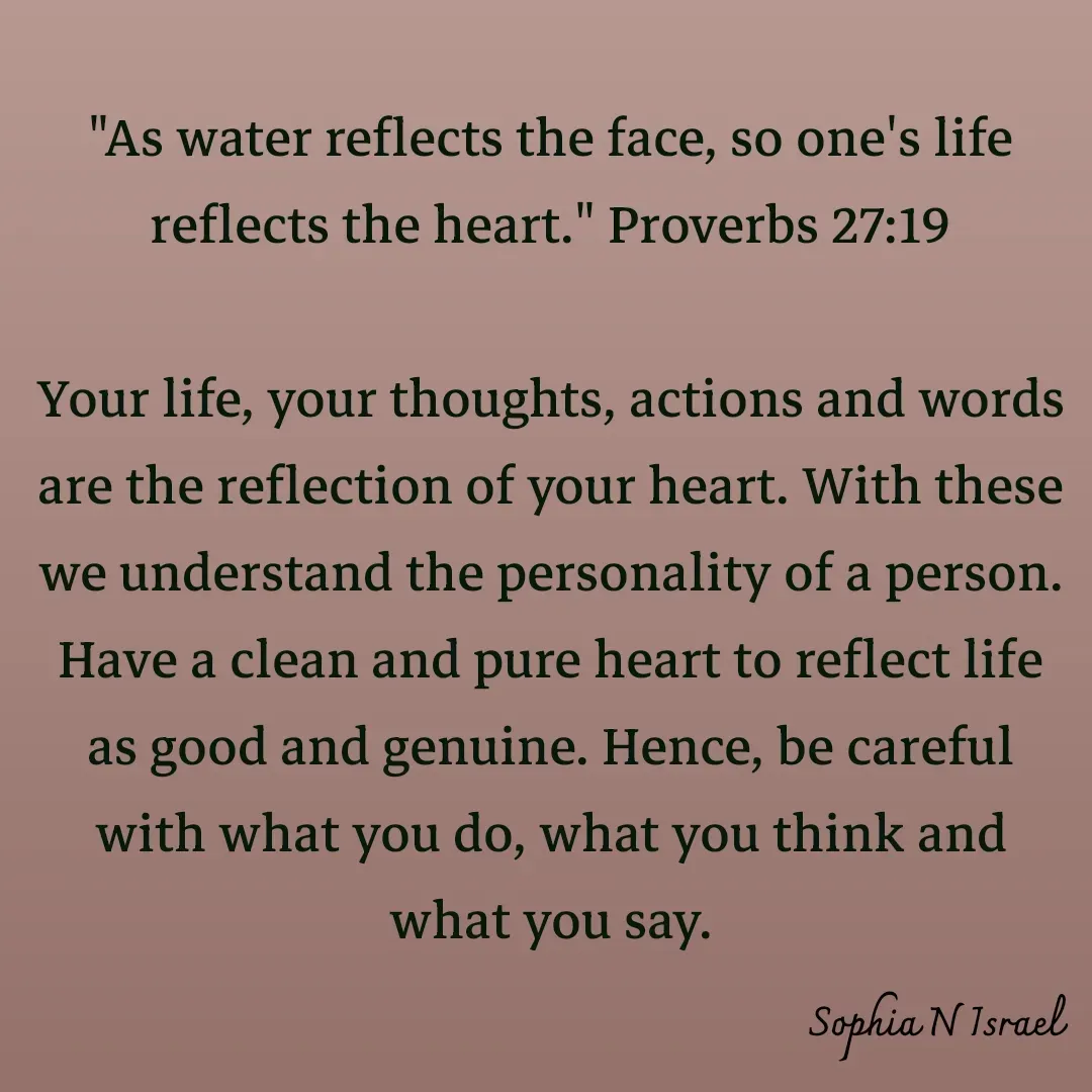Quote by Sophia N. Israel - 

"As water reflects the face, so one's life reflects the heart." Proverbs 27:19

Your life, your thoughts, actions and words are the reflection of your heart. With these we understand the personality of a person. Have a clean and pure heart to reflect life as good and genuine. Hence, be careful with what you do, what you think and what you say.
 - Made using Quotes Creator App, Post Maker App