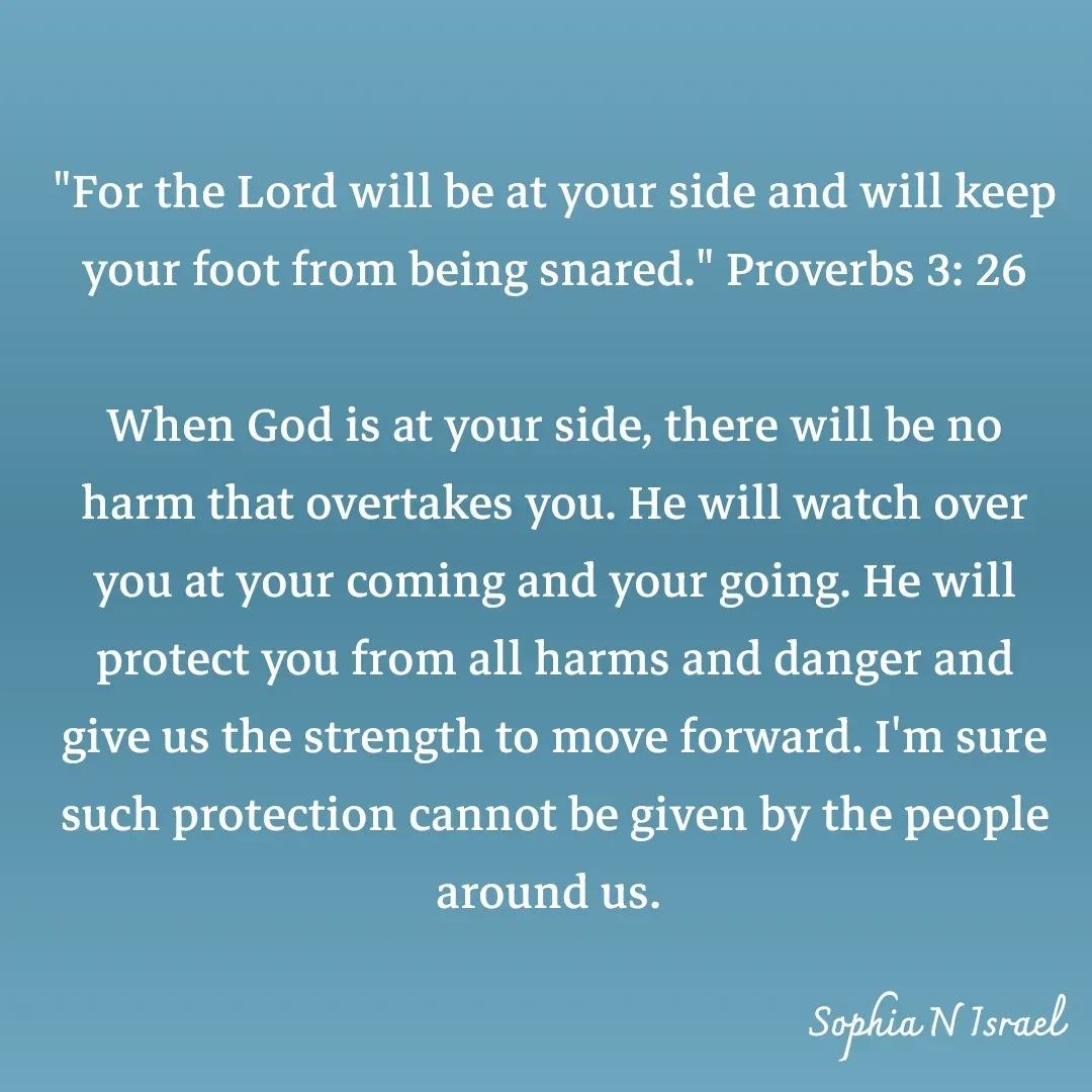 Quote by Sophia N. Israel - 

"For the Lord will be at your side and will keep your foot from being snared." Proverbs 3: 26

When God is at your side, there will be no harm that overtakes you. He will watch over you at your coming and your going. He will protect you from all harms and danger and give us the strength to move forward. I'm sure such protection cannot be given by the people around us.  - Made using Quotes Creator App, Post Maker App