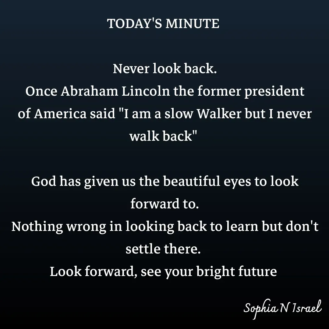 Quote by Sophia N. Israel - TODAY'S MINUTE 

Never look back.
Once Abraham Lincoln the former president of America said "I am a slow Walker but I never walk back" 

God has given us the beautiful eyes to look forward to.
Nothing wrong in looking back to learn but don't settle there. 
Look forward, see your bright future  - Made using Quotes Creator App, Post Maker App