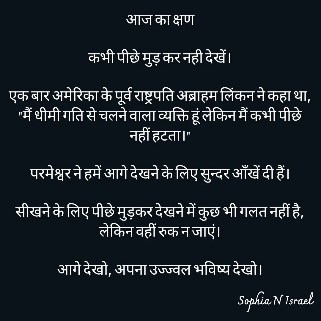 Quote by Sophia N. Israel - आज का क्षण

कभी पीछे मुड़ कर नही देखें।

एक बार अमेरिका के पूर्व राष्ट्रपति अब्राहम लिंकन ने कहा था, "मैं धीमी गति से चलने वाला व्यक्ति हूं लेकिन मैं कभी पीछे नहीं हटता।"

परमेश्वर ने हमें आगे देखने के लिए सुन्दर आँखें दी हैं।

सीखने के लिए पीछे मुड़कर देखने में कुछ भी गलत नहीं है, लेकिन वहीं रुक न जाएं।

आगे देखो, अपना उज्ज्वल भविष्य देखो।
 - Made using Quotes Creator App, Post Maker App