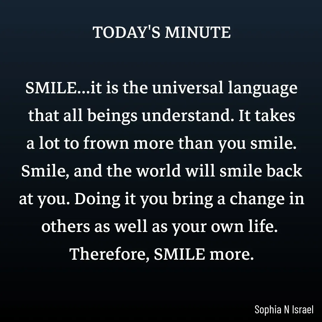Quote by Sophia N. Israel - TODAY'S MINUTE

SMILE...it is the universal language that all beings understand. It takes a lot to frown more than you smile. Smile, and the world will smile back at you. Doing it you bring a change in others as well as your own life. 
Therefore, SMILE more.
 - Made using Quotes Creator App, Post Maker App