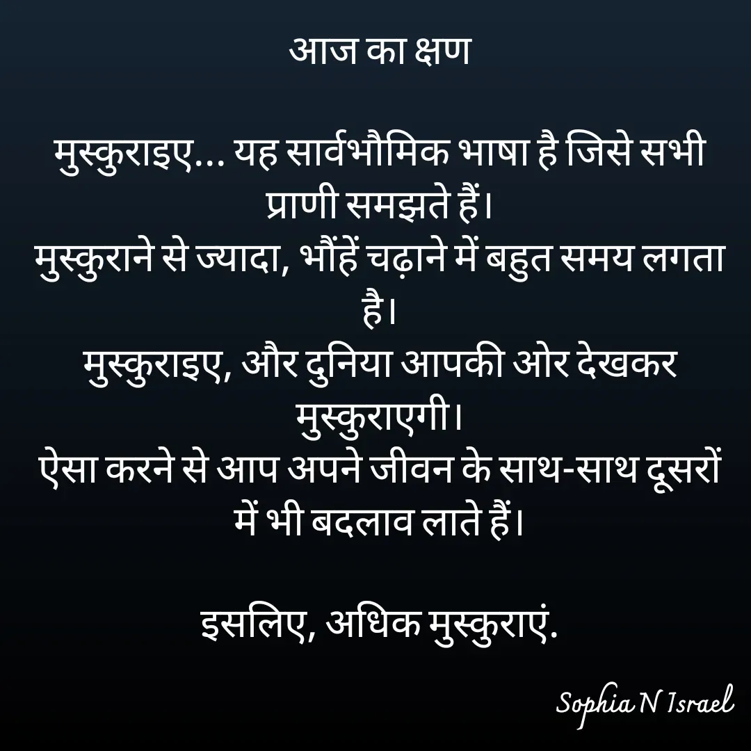 Quote by Sophia N. Israel - आज का क्षण

मुस्कुराइए... यह सार्वभौमिक भाषा है जिसे सभी प्राणी समझते हैं।
मुस्कुराने से ज्यादा, भौंहें चढ़ाने में बहुत समय लगता है।
मुस्कुराइए, और दुनिया आपकी ओर देखकर मुस्कुराएगी।
ऐसा करने से आप अपने जीवन के साथ-साथ दूसरों में भी बदलाव लाते हैं।

इसलिए, अधिक मुस्कुराएं.

 - Made using Quotes Creator App, Post Maker App
