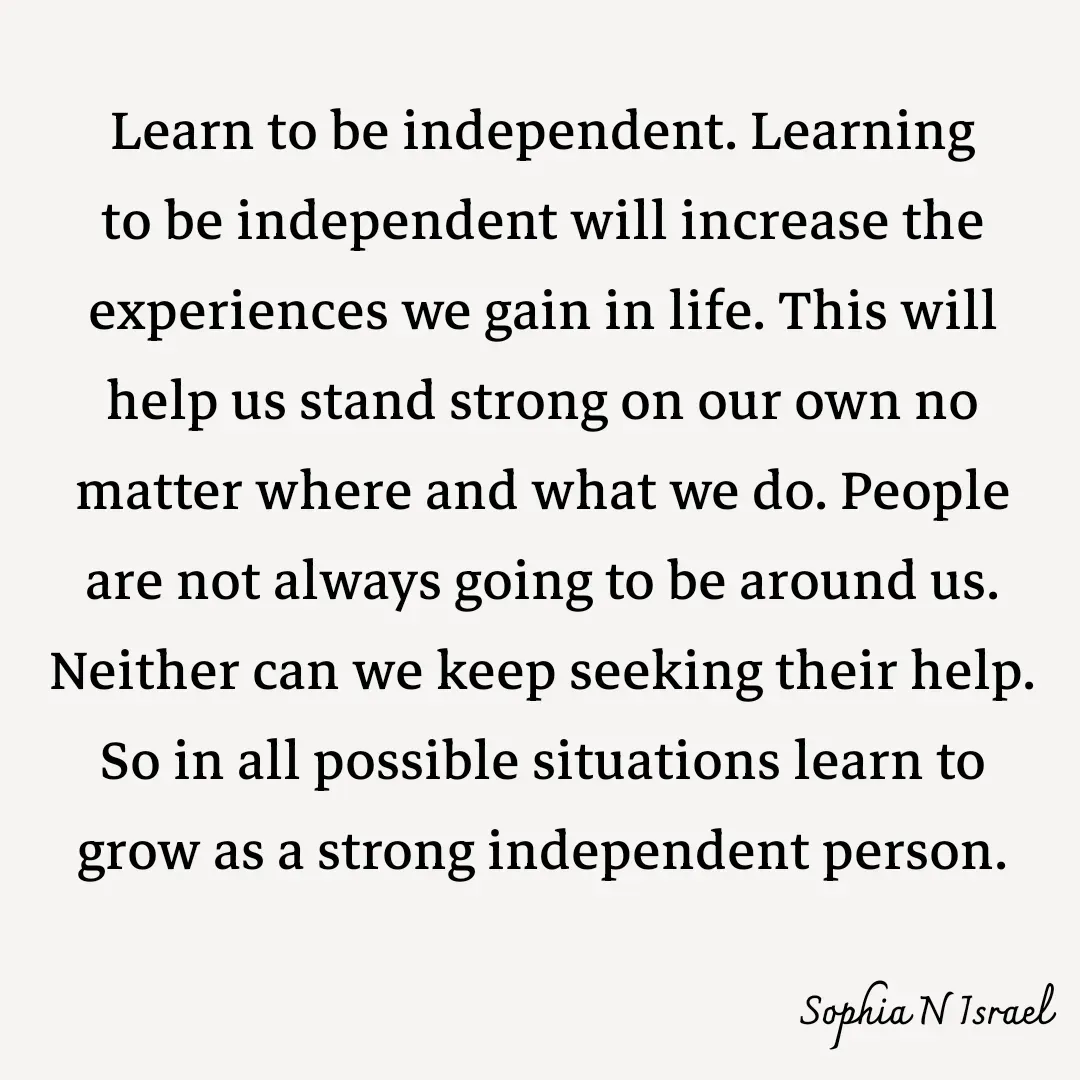 Quote by Sophia N. Israel - 

Learn to be independent. Learning to be independent will increase the experiences we gain in life. This will help us stand strong on our own no matter where and what we do. People are not always going to be around us. Neither can we keep seeking their help. So in all possible situations learn to grow as a strong independent person.
 - Made using Quotes Creator App, Post Maker App