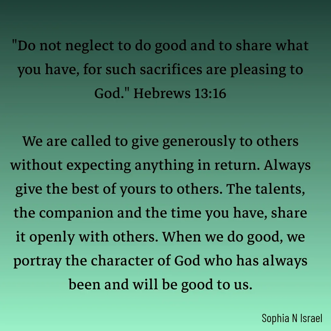 Quote by Sophia N. Israel - 

"Do not neglect to do good and to share what you have, for such sacrifices are pleasing to God." Hebrews 13:16

We are called to give generously to others without expecting anything in return. Always give the best of yours to others. The talents, the companion and the time you have, share it openly with others. When we do good, we portray the character of God who has always been and will be good to us.
 - Made using Quotes Creator App, Post Maker App
