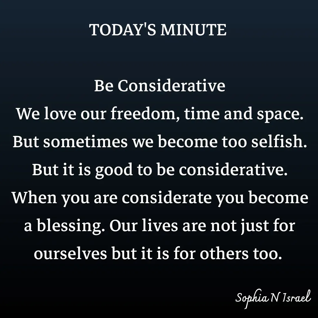 Quote by Sophia N. Israel - TODAY'S MINUTE 

Be Considerative
We love our freedom, time and space. But sometimes we become too selfish. But it is good to be considerative. When you are considerate you become a blessing. Our lives are not just for ourselves but it is for others too.  - Made using Quotes Creator App, Post Maker App