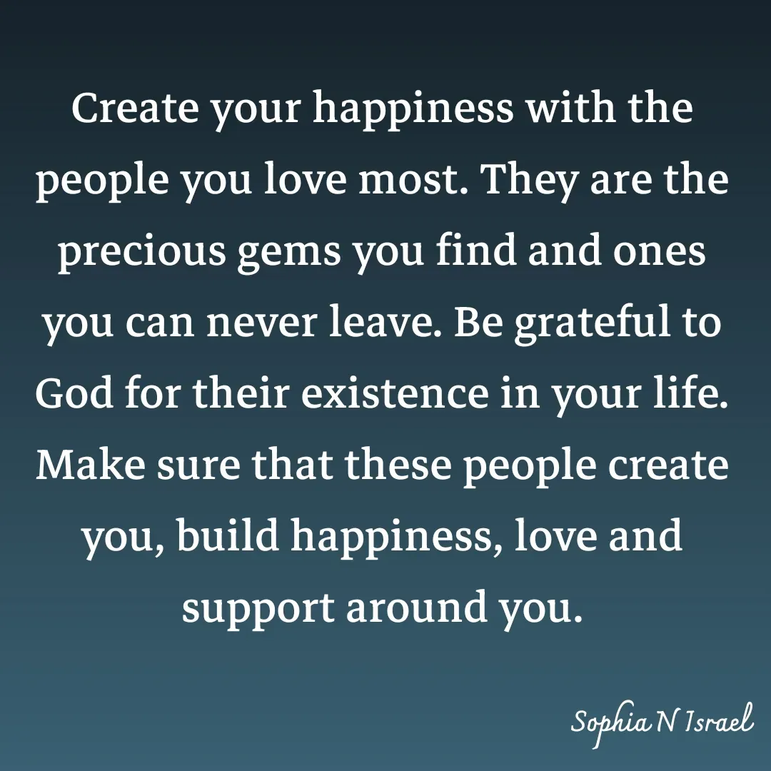 Quote by Sophia N. Israel - 

Create your happiness with the people you love most. They are the precious gems you find and ones you can never leave. Be grateful to God for their existence in your life. Make sure that these people create you, build happiness, love and support around you.
 - Made using Quotes Creator App, Post Maker App