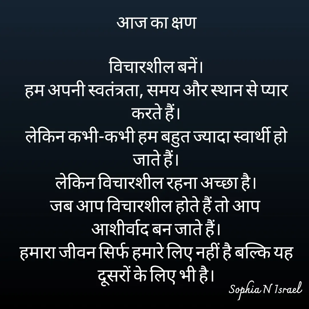 Quote by Sophia N. Israel - आज का क्षण

विचारशील बनें।
हम अपनी स्वतंत्रता, समय और स्थान से प्यार करते हैं।
लेकिन कभी-कभी हम बहुत ज्यादा स्वार्थी हो जाते हैं।
लेकिन विचारशील रहना अच्छा है।
जब आप विचारशील होते हैं तो आप 
आशीर्वाद बन जाते हैं।
हमारा जीवन सिर्फ हमारे लिए नहीं है बल्कि यह दूसरों के लिए भी है।
 - Made using Quotes Creator App, Post Maker App