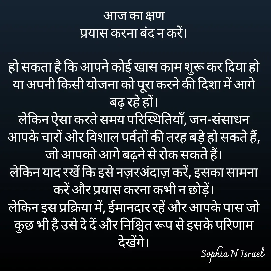 Quote by Sophia N. Israel - आज का क्षण
प्रयास करना बंद न करें।

हो सकता है कि आपने कोई खास काम शुरू कर दिया हो या अपनी किसी योजना को पूरा करने की दिशा में आगे बढ़ रहे हों।
लेकिन ऐसा करते समय परिस्थितियाँ, जन-संसाधन आपके चारों ओर विशाल पर्वतों की तरह बड़े हो सकते हैं, जो आपको आगे बढ़ने से रोक सकते हैं।
लेकिन याद रखें कि इसे नज़रअंदाज़ करें, इसका सामना करें और प्रयास करना कभी न छोड़ें।
लेकिन इस प्रक्रिया में, ईमानदार रहें और आपके पास जो कुछ भी है उसे दे दें और निश्चित रूप से इसके परिणाम देखेंगे।


 - Made using Quotes Creator App, Post Maker App