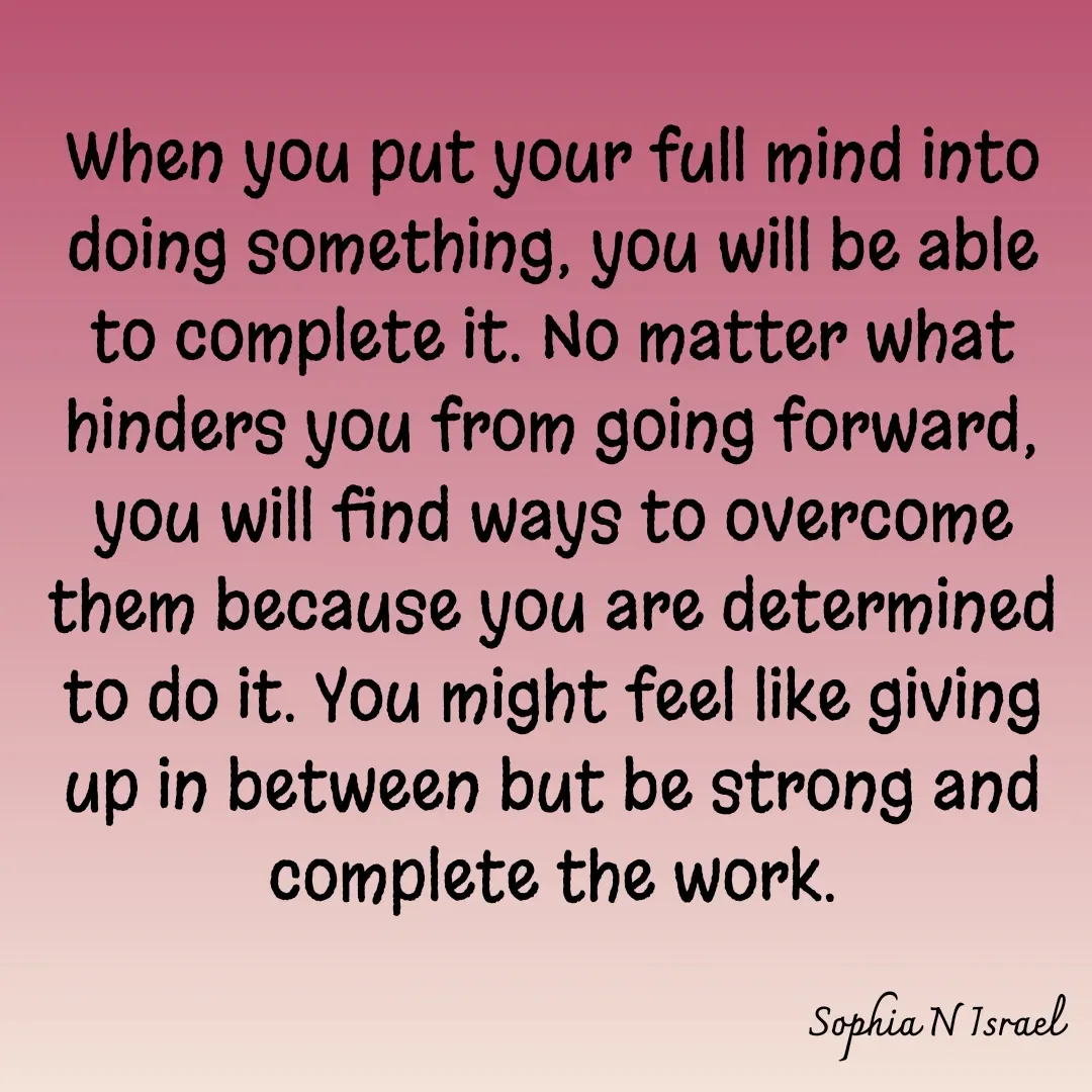 Quote by Sophia N. Israel - 

When you put your full mind into doing something, you will be able to complete it. No matter what hinders you from going forward, you will find ways to overcome them because you are determined to do it. You might feel like giving up in between but be strong and complete the work.
 - Made using Quotes Creator App, Post Maker App