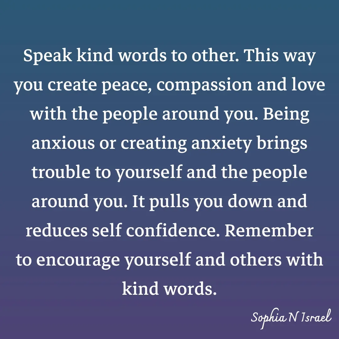 Quote by Sophia N. Israel - 

Speak kind words to other. This way you create peace, compassion and love with the people around you. Being anxious or creating anxiety brings trouble to yourself and the people around you. It pulls you down and reduces self confidence. Remember to encourage yourself and others with kind words.
 - Made using Quotes Creator App, Post Maker App