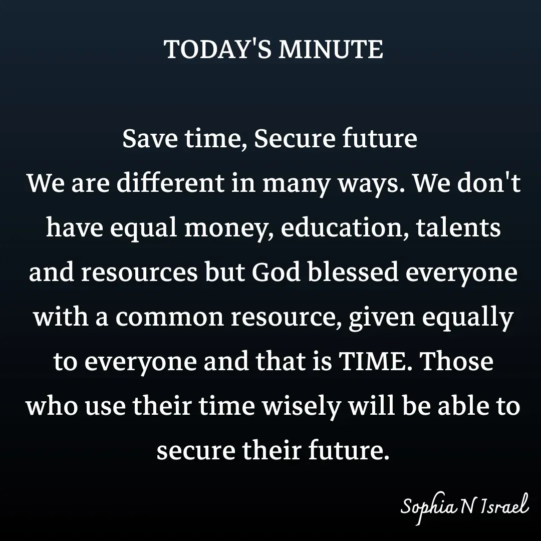 Quote by Sophia N. Israel - TODAY'S MINUTE

Save time, Secure future 
We are different in many ways. We don't have equal money, education, talents and resources but God blessed everyone with a common resource, given equally to everyone and that is TIME. Those who use their time wisely will be able to secure their future. - Made using Quotes Creator App, Post Maker App