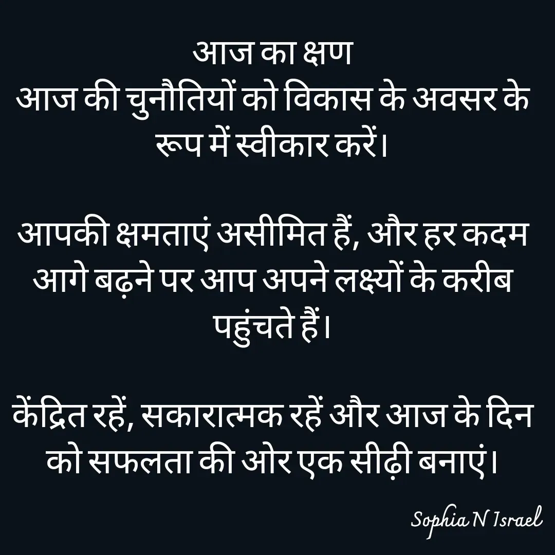 Quote by Sophia N. Israel - आज का क्षण
आज की चुनौतियों को विकास के अवसर के रूप में स्वीकार करें।

आपकी क्षमताएं असीमित हैं, और हर कदम आगे बढ़ने पर आप अपने लक्ष्यों के करीब पहुंचते हैं।

केंद्रित रहें, सकारात्मक रहें और आज के दिन को सफलता की ओर एक सीढ़ी बनाएं।
 - Made using Quotes Creator App, Post Maker App