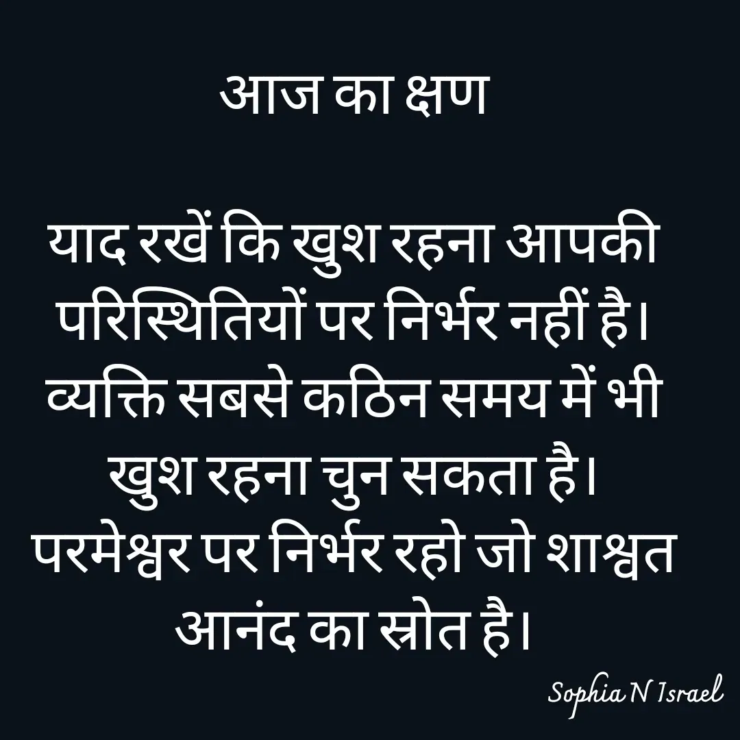 Quote by Sophia N. Israel - आज का क्षण

याद रखें कि खुश रहना आपकी परिस्थितियों पर निर्भर नहीं है।
व्यक्ति सबसे कठिन समय में भी खुश रहना चुन सकता है।
परमेश्वर पर निर्भर रहो जो शाश्वत आनंद का स्रोत है।

 - Made using Quotes Creator App, Post Maker App