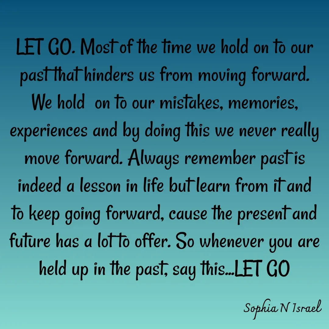 Quote by Sophia N. Israel - 

LET GO. Most of the time we hold on to our past that hinders us from moving forward. We hold  on to our mistakes, memories, experiences and by doing this we never really move forward. Always remember past is indeed a lesson in life but learn from it and to keep going forward, cause the present and future has a lot to offer. So whenever you are held up in the past, say this...LET GO
 - Made using Quotes Creator App, Post Maker App