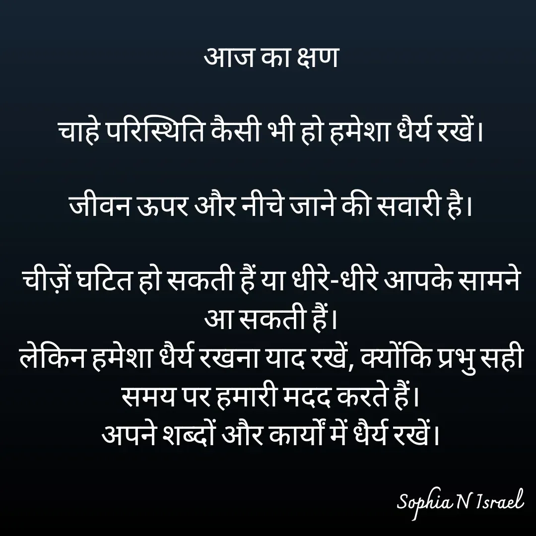 Quote by Sophia N. Israel - आज का क्षण

चाहे परिस्थिति कैसी भी हो हमेशा धैर्य रखें।

जीवन ऊपर और नीचे जाने की सवारी है।

चीज़ें घटित हो सकती हैं या धीरे-धीरे आपके सामने आ सकती हैं।
लेकिन हमेशा धैर्य रखना याद रखें, क्योंकि प्रभु सही समय पर हमारी मदद करते हैं।
अपने शब्दों और कार्यों में धैर्य रखें।


 - Made using Quotes Creator App, Post Maker App