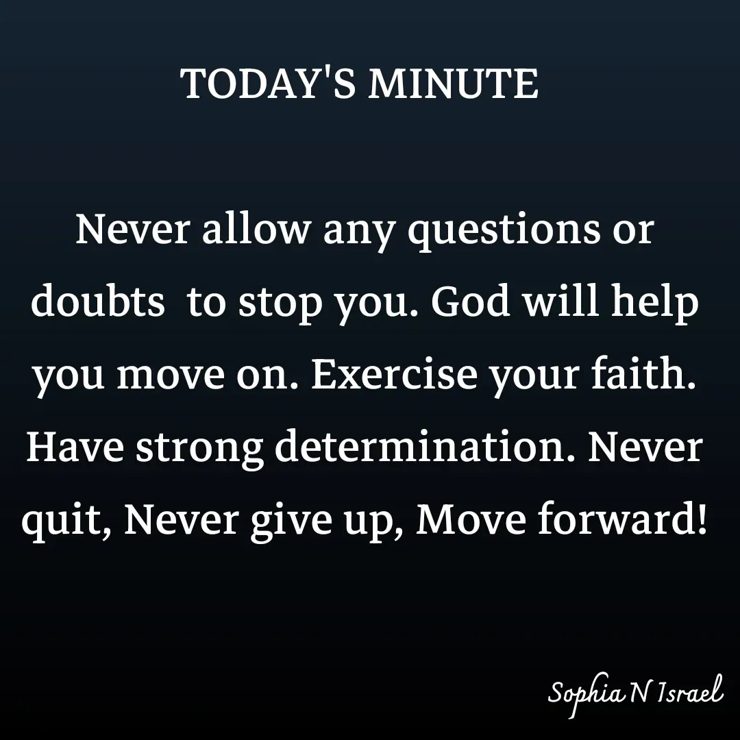 Quote by Sophia N. Israel - TODAY'S MINUTE 

Never allow any questions or doubts  to stop you. God will help you move on. Exercise your faith. Have strong determination. Never quit, Never give up, Move forward! - Made using Quotes Creator App, Post Maker App