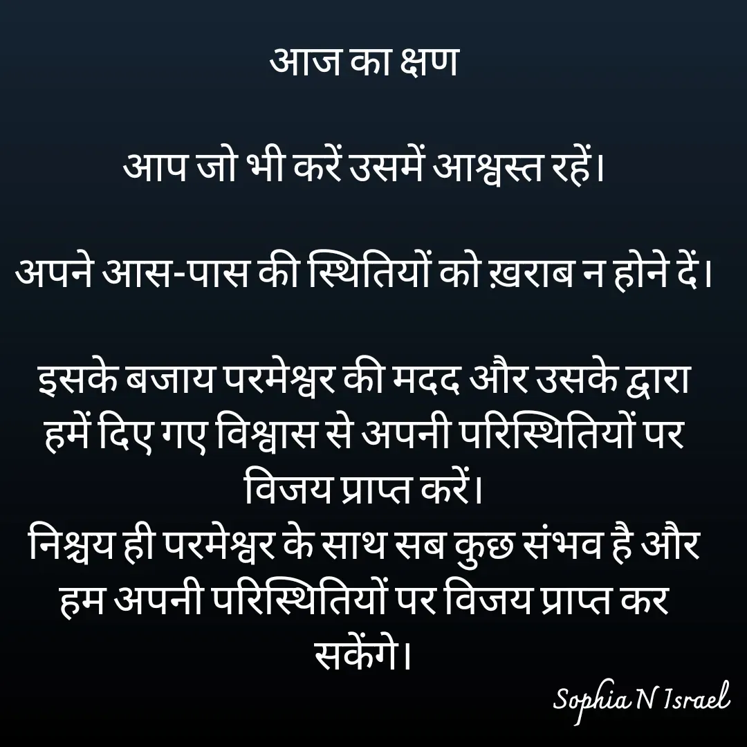 Quote by Sophia N. Israel - आज का क्षण

आप जो भी करें उसमें आश्वस्त रहें।

अपने आस-पास की स्थितियों को ख़राब न होने दें।

इसके बजाय परमेश्वर की मदद और उसके द्वारा हमें दिए गए विश्वास से अपनी परिस्थितियों पर विजय प्राप्त करें।
निश्चय ही परमेश्वर के साथ सब कुछ संभव है और हम अपनी परिस्थितियों पर विजय प्राप्त कर सकेंगे।

 - Made using Quotes Creator App, Post Maker App