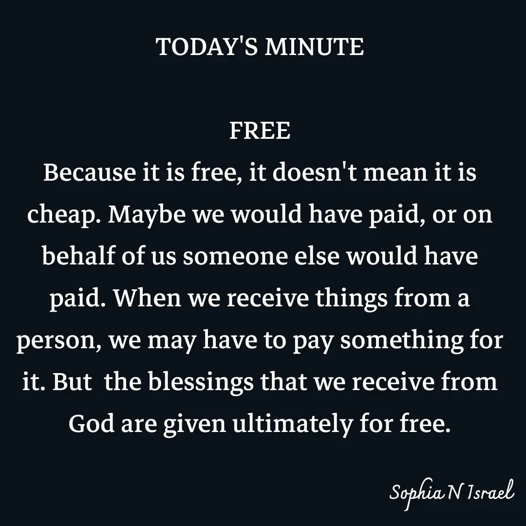 Quote by Sophia N. Israel - TODAY'S MINUTE

FREE
Because it is free, it doesn't mean it is cheap. Maybe we would have paid, or on behalf of us someone else would have paid. When we receive things from a person, we may have to pay something for it. But  the blessings that we receive from God are given ultimately for free. - Made using Quotes Creator App, Post Maker App