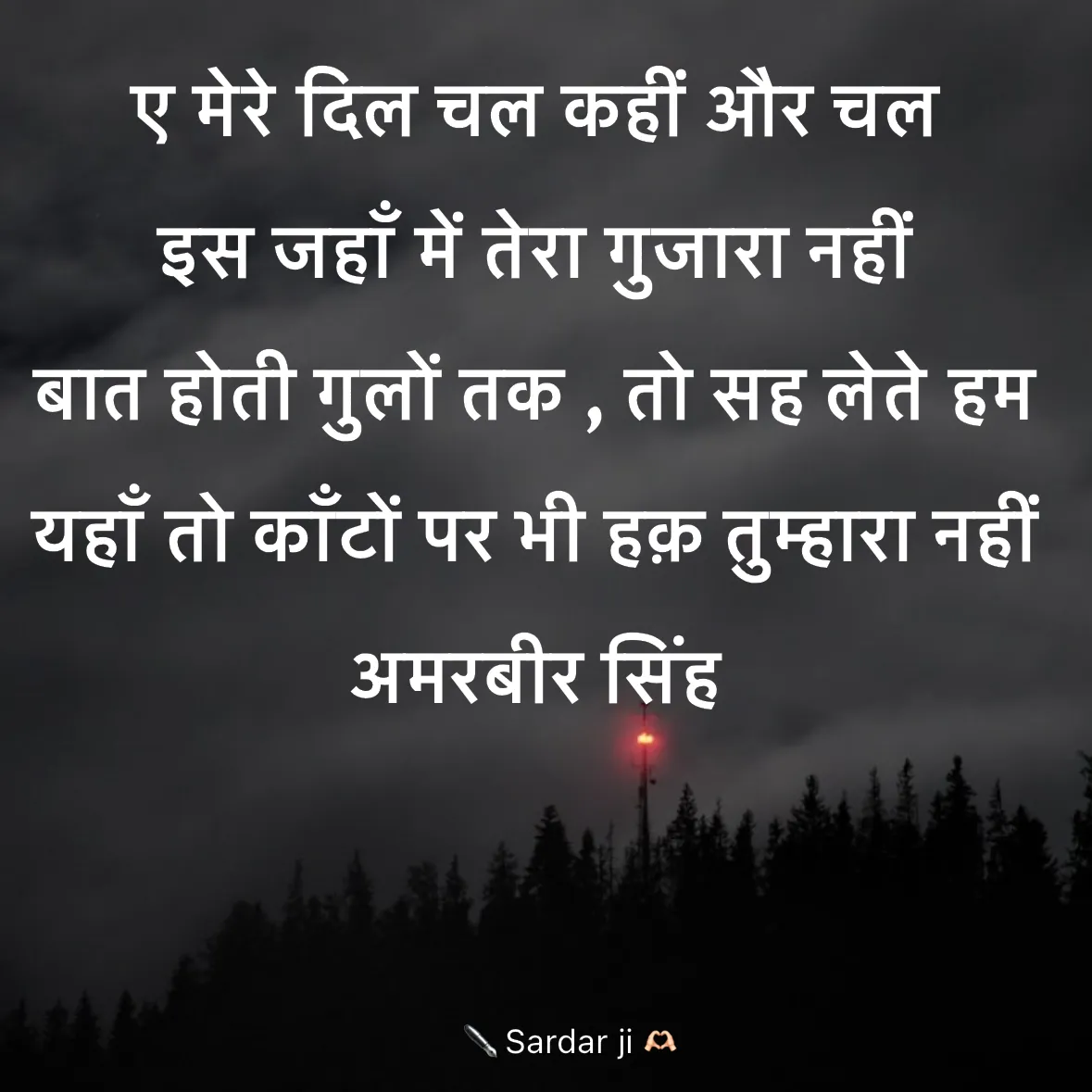 Quote by Rabb da Banda - ए मेरे दिल चल कहीं और चल 
इस जहाँ में तेरा गुजारा नहीं  
बात होती गुलों तक , तो सह लेते हम  
यहाँ तो काँटों पर भी हक़ तुम्हारा नहीं  
अमरबीर सिंह  - Made using Quotes Creator App, Post Maker App