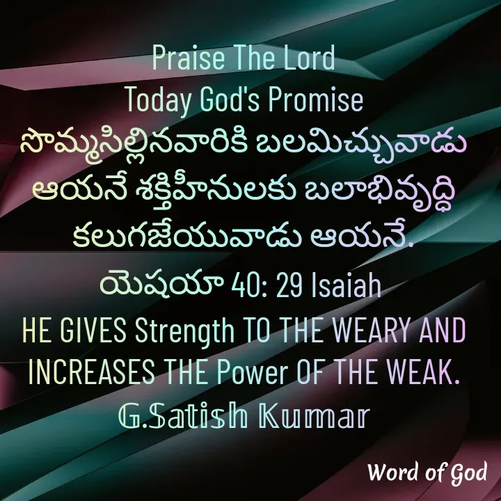 Quote by GOOD SHEPHERD JESUS CHRIST - Praise The Lord
Today God's Promise
సొమ్మసిల్లినవారికి బలమిచ్చువాడు ఆయనే శక్తిహీనులకు బలాభివృద్ధి కలుగజేయువాడు ఆయనే.
యెషయా 40: 29 Isaiah 
HE GIVES Strength TO THE WEARY AND INCREASES THE Power OF THE WEAK.
𝔾.𝕊𝕒𝕥𝕚𝕤𝕙 𝕂𝕦𝕞𝕒𝕣 - Made using Quotes Creator App, Post Maker App