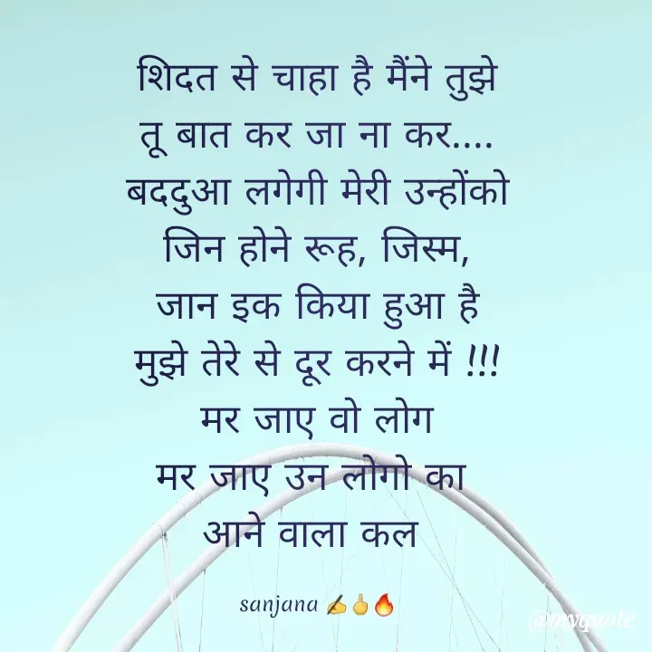 Quote by Sanjana Sanjna - शिदत से चाहा है मैंने तुझे
तू बात कर जा ना कर....
बददुआ लगेगी मेरी उन्होंको
जिन होने रूह, जिस्म,
 जान इक किया हुआ है 
मुझे तेरे से दूर करने में !!!
मर जाए वो लोग
मर जाए उन लोगो का 
आने वाला कल 

sanjana ✍️🖕🔥 - Made using Quotes Creator App, Post Maker App