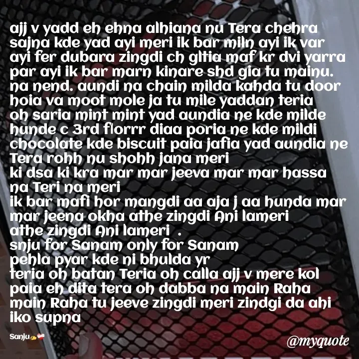 Quote by Sanjana Sanjna - ajj v yadd eh ehna alhiana nu Tera chehra sajna kde yad ayi meri ik bar miln ayi ik var ayi fer dubara zingdi ch gltia maf kr dvi yarra par ayi ik bar marn kinare shd gia tu mainu. na nend. aundi na chain milda kahda tu door hoia va moot mole ja tu mile yaddan teria oh saria mint mint yad aundia ne kde milde hunde c 3rd florrr diaa poria ne kde mildi chocolate kde biscuit paia jafia yad aundia ne Tera rohh nu shohh jana meri 
ki dsa ki kra mar mar jeeva mar mar hassa 
na Teri na meri 
ik bar mafi hor mangdi aa aja j aa hunda mar mar jeena okha athe zingdi Ani lameri 
athe zingdi Ani lameri  .
snju for Sanam only for Sanam 
pehla pyar kde ni bhulda yr 
teria oh batan Teria oh calla ajj v mere kol paia eh dita tera oh dabba na main Raha main Raha tu jeeve zingdi meri zindgi da ahi iko supna 

Sanju✍️❤️‍🩹 - Made using Quotes Creator App, Post Maker App
