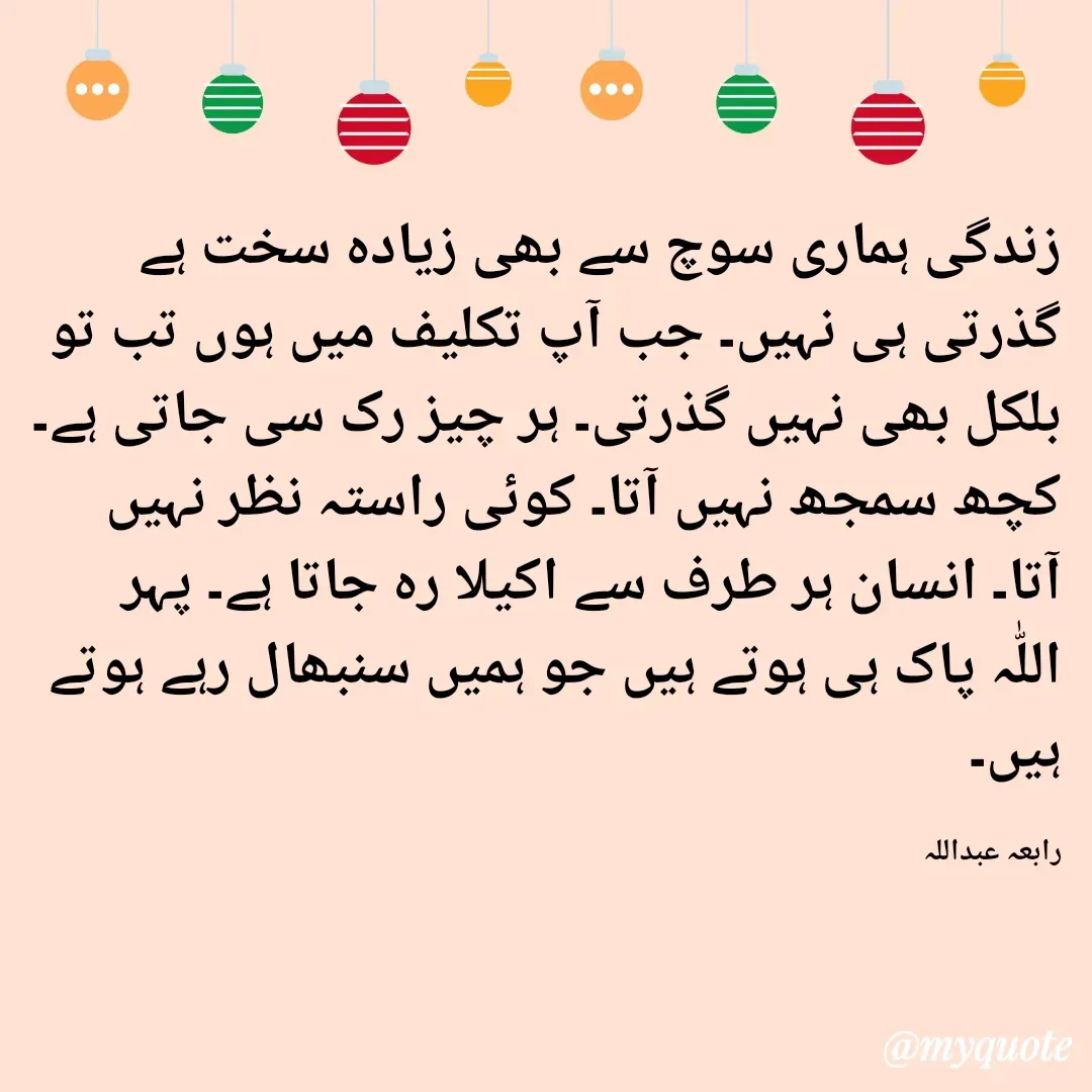 Quote by Rabia Abdullah - زندگی ہماری سوچ سے بھی زیادہ سخت ہے گذرتی ہی نہیں۔ جب آپ تکلیف میں ہوں تب تو بلکل بھی نہیں گذرتی۔ ہر چیز رک سی جاتی ہے۔ کچھ سمجھ نہیں آتا۔ کوئی راستہ نظر نہیں آتا۔ انسان ہر طرف سے اکیلا رہ جاتا ہے۔ پہر اللّٰہ پاک ہی ہوتے ہیں جو ہمیں سنبھال رہے ہوتے ہیں۔

رابعہ عبداللہ  - Made using Quotes Creator App, Post Maker App