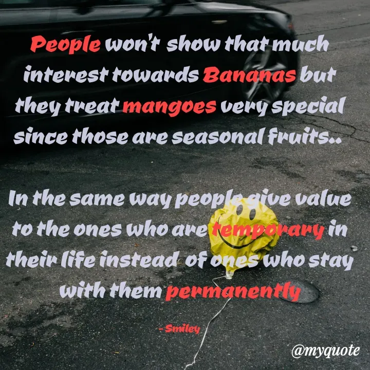 Quote by Smiley yamu💕 - People won't  show that much interest towards Bananas but they treat mangoes very special since those are seasonal fruits.. 

In the same way people give value to the ones who are temporary in their life instead  of ones who stay with them permanently

- Smiley - Made using Quotes Creator App, Post Maker App