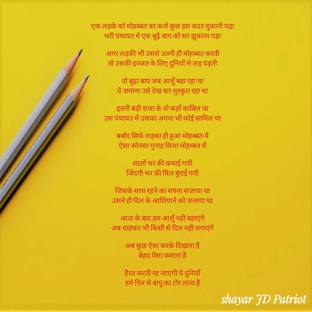 Quote by Shayar JD Pandit - एक लड़के को मोहब्बत का कर्ज कुछ इस कदर चुकानी पड़ा
भरी पंचायत में एक बूढ़े बाप को सर झुकाना पड़ा

अगर लड़की भी उससे उतनी ही मोहब्बत करती
तो उसकी इज्जत के लिए दुनियाँ से लड़ पड़ती

वो बूढ़ा बाप जब आशुँ बहा रहा था
ये जमाना उसे देख कर मुश्कुरा रहा था

इतनी बड़ी सजा के वो कहाँ काबिल था
उस पंचायत में उसका अपना भी कोई सामिल था

बर्बाद सिर्फ लड़का ही हुआ मोहब्बत में
ऐसा कोनसा गुनाह किया मोहब्बत में

सालों भर की कमाई गयी
जिंदगी भर की मिल बुराई गयी

जिसके साथ रहने का सपना सजाया था
उसने ही दिल के आशियाने को जलाया था

आज के बाद हम आशुँ नही बहाएंगे
अब चाहकर भी किसी से दिल नही लगाएंगे

अब कुछ ऐसा करके दिखाना है
बेहद पैसा कमाना है

हैरत करती रह जाएगी ये दुनियाँ
हमे फिर से बापू का टोर लाना है




 - Made using Quotes Creator App, Post Maker App