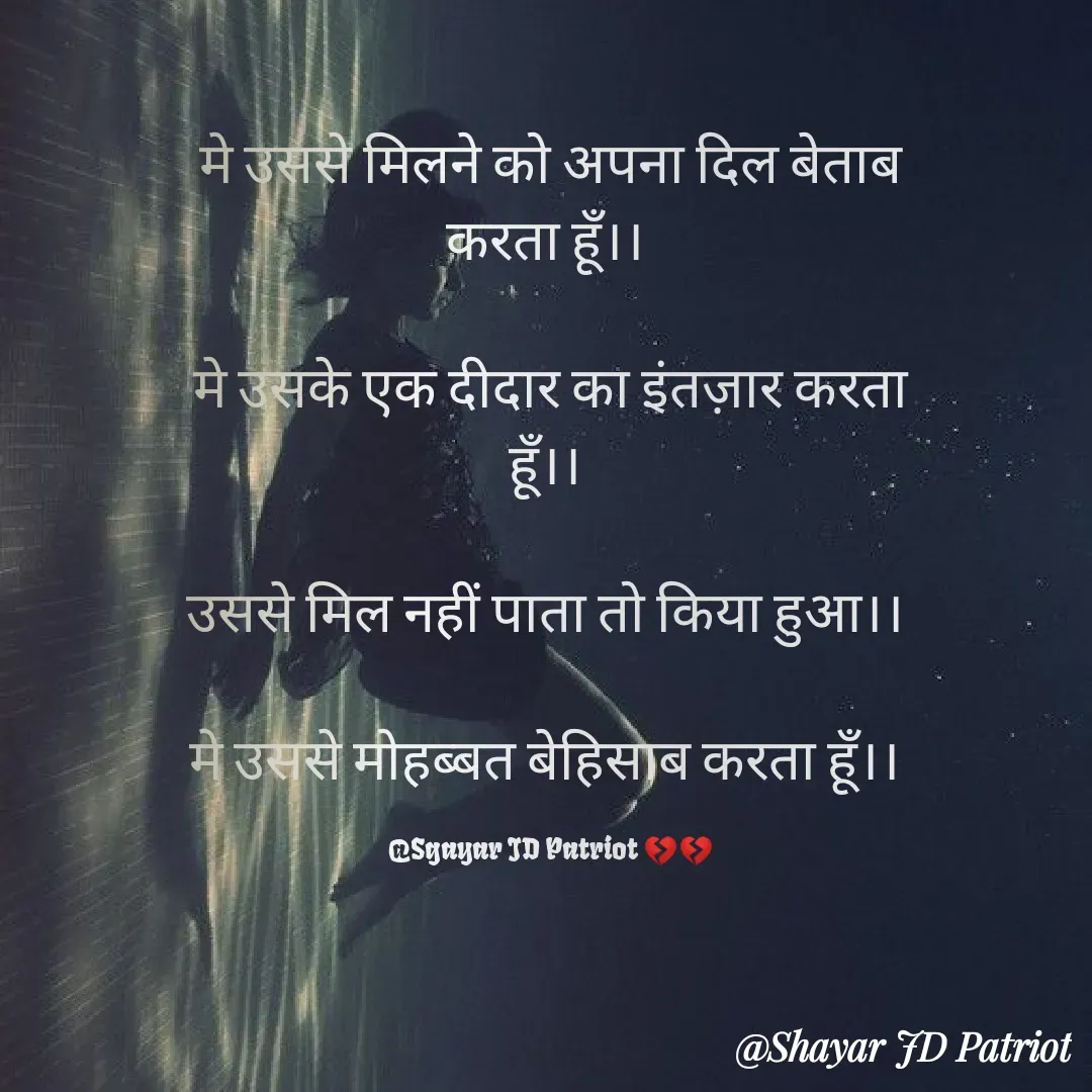 Quote by Shayar JD Pandit - मे उससे मिलने को अपना दिल बेताब करता हूँ।। 

मे उसके एक दीदार का इंतज़ार करता हूँ।। 

उससे मिल नहीं पाता तो किया हुआ।। 

मे उससे मोहब्बत बेहिसाब करता हूँ।। 

@Sgayar JD Patriot 💔💔 - Made using Quotes Creator App, Post Maker App