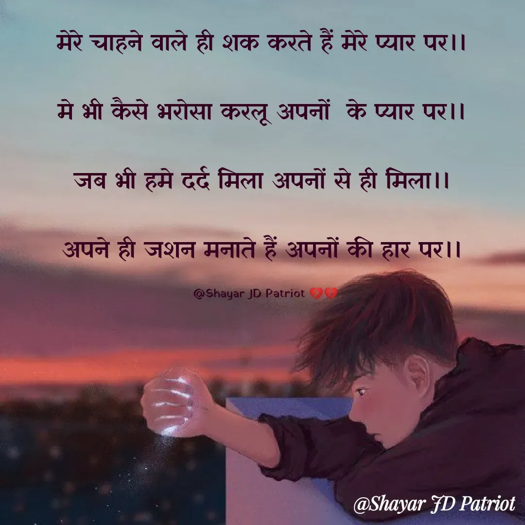 Quote by Shayar JD Pandit - मेरे चाहने वाले ही शक करते हैं मेरे प्यार पर।। 

मे भी कैसे भरोसा करलू अपनों  के प्यार पर।। 

जब भी हमे दर्द मिला अपनों से ही मिला।। 

अपने ही जशन मनाते हैं अपनों की हार पर।। 

@Shayar JD Patriot 💔💔 - Made using Quotes Creator App, Post Maker App