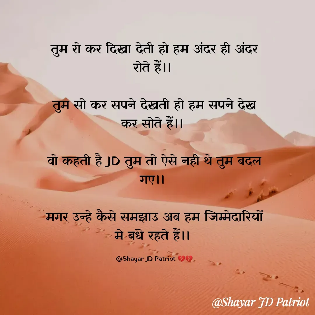 Quote by Shayar JD Pandit - तुम रो कर दिखा देती हो हम अंदर ही अंदर रोते हैं।। 

तुम सो कर सपने देखती हो हम सपने देख कर सोते हैं।। 

वो कहती है JD तुम तो ऐसे नही थे तुम बदल गए।। 

मगर उन्हे कैसे समझाउ अब हम जिम्मेदारियों मे बंधे रहते हैं।। 

@Shayar JD Patriot 💔💔 - Made using Quotes Creator App, Post Maker App