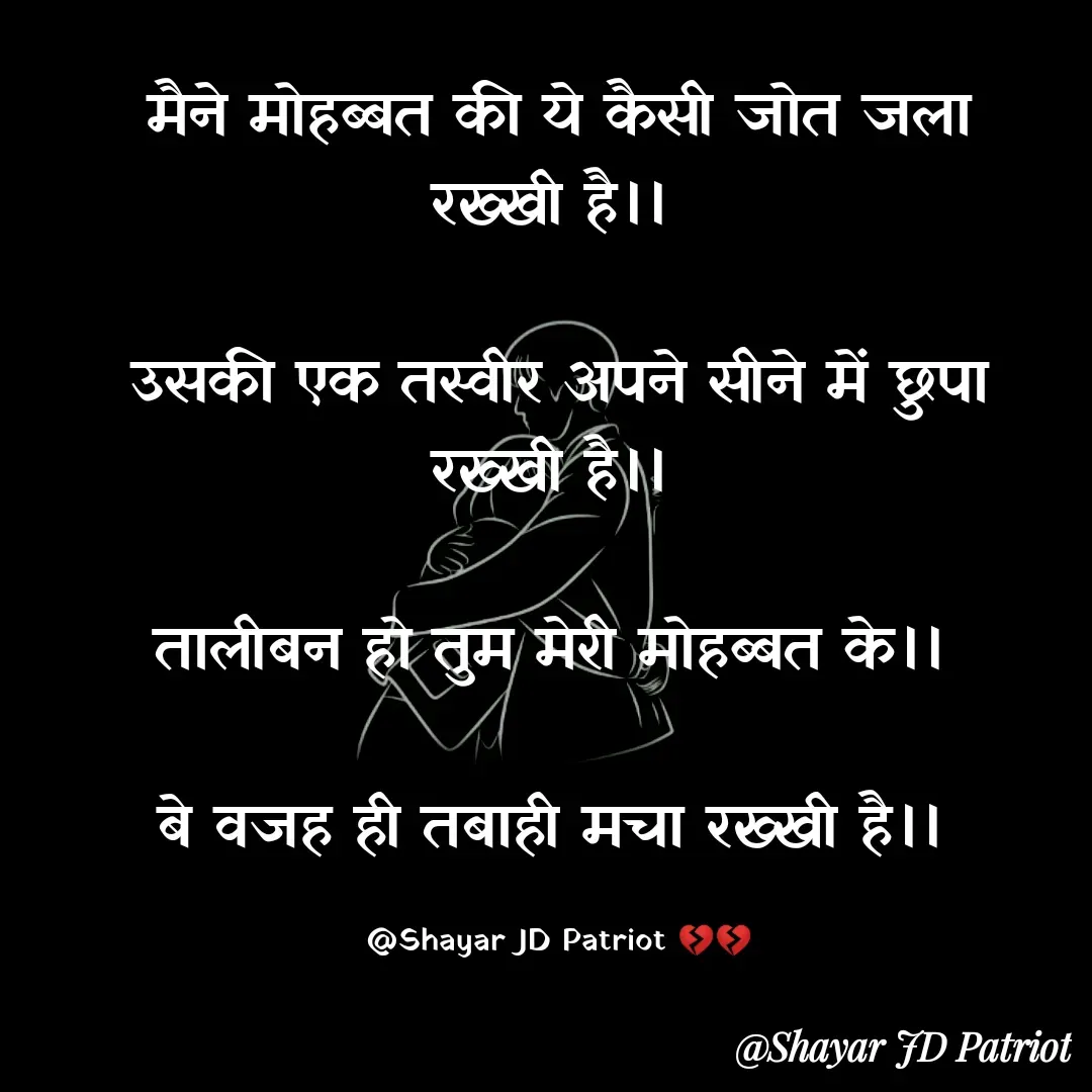 Quote by Shayar JD Pandit - मैने मोहब्बत की ये कैसी जोत जला रख्खी है।। 

उसकी एक तस्वीर अपने सीने में छुपा रख्खी है।। 

तालीबन हो तुम मेरी मोहब्बत के।। 

बे वजह ही तबाही मचा रख्खी है।। 

@Shayar JD Patriot 💔💔 - Made using Quotes Creator App, Post Maker App