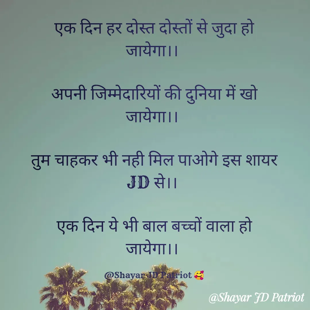 Quote by Shayar JD Pandit - एक दिन हर दोस्त दोस्तों से जुदा हो जायेगा।। 

अपनी जिम्मेदारियों की दुनिया में खो जायेगा।। 

तुम चाहकर भी नही मिल पाओगे इस शायर JD से।। 

एक दिन ये भी बाल बच्चों वाला हो जायेगा।। 

@Shayar JD Patriot 🥰 - Made using Quotes Creator App, Post Maker App