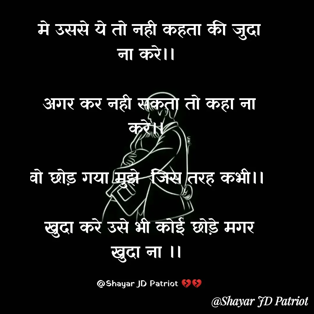 Quote by Shayar JD Pandit - मे उससे ये तो नही कहता की जुदा ना करे।। 

अगर कर नही सकता तो कहा ना करे।। 

वो छोड़ गया मुझे  जिस तरह कभी।। 

खुदा करे उसे भी कोई छोड़े मगर खुदा ना ।। 

@Shayar JD Patriot 💔💔 - Made using Quotes Creator App, Post Maker App