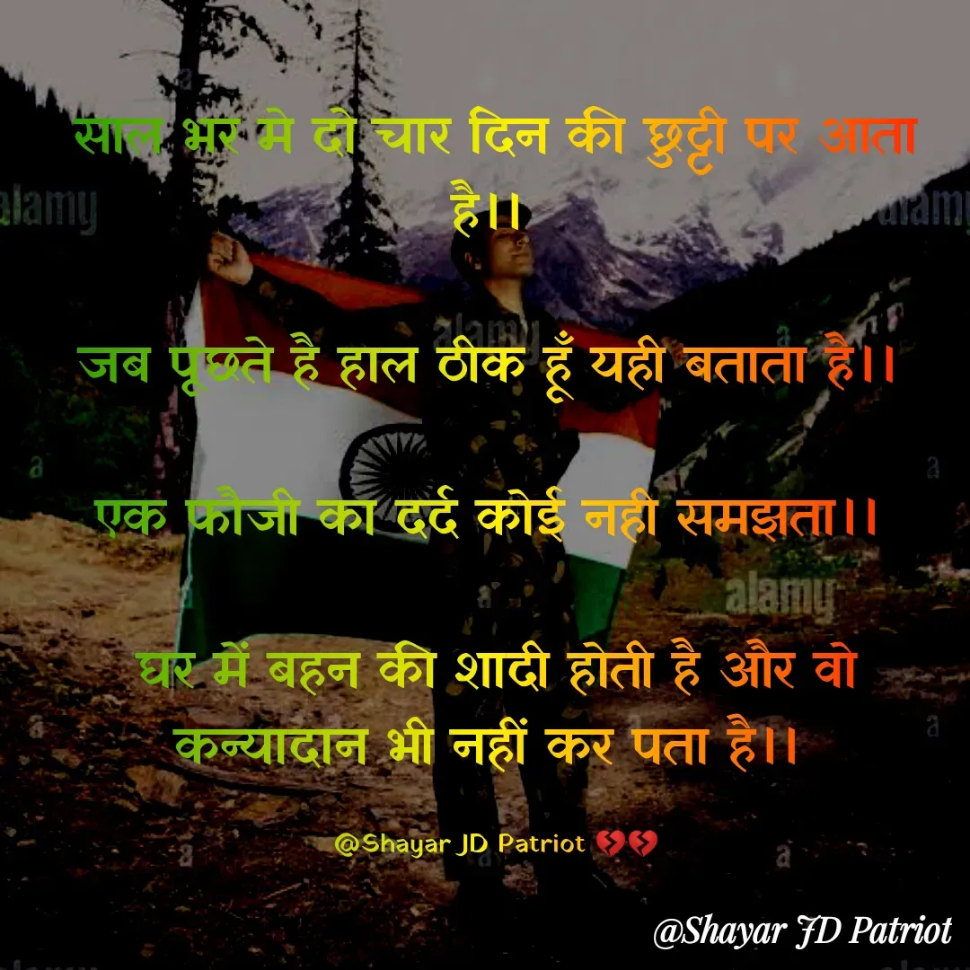Quote by Shayar JD Pandit - साल भर मे दो चार दिन की छुट्टी पर आता है।। 

जब पूछते है हाल ठीक हूँ यही बताता है।। 

एक फौजी का दर्द कोई नही समझता।। 

घर में बहन की शादी होती है और वो कन्यादान भी नहीं कर पता है।। 

@Shayar JD Patriot 💔💔 - Made using Quotes Creator App, Post Maker App