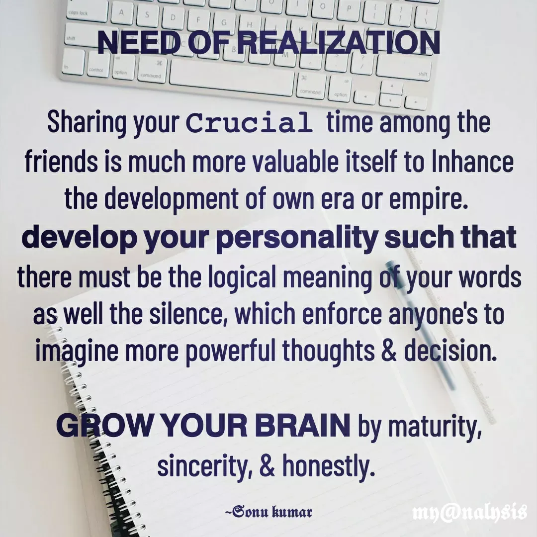 Quote by SK Mahto - 𝗡𝗘𝗘𝗗 𝗢𝗙 𝗥𝗘𝗔𝗟𝗜𝗭𝗔𝗧𝗜𝗢𝗡

Sharing your 𝙲𝚛𝚞𝚌𝚒𝚊𝚕  time among the friends is much more valuable itself to Inhance the development of own era or empire. 
𝗱𝗲𝘃𝗲𝗹𝗼𝗽 𝘆𝗼𝘂𝗿 𝗽𝗲𝗿𝘀𝗼𝗻𝗮𝗹𝗶𝘁𝘆 𝘀𝘂𝗰𝗵 𝘁𝗵𝗮𝘁 there must be the logical meaning of your words as well the silence, which enforce anyone's to imagine more powerful thoughts & decision. 

𝗚𝗥𝗢𝗪 𝗬𝗢𝗨𝗥 𝗕𝗥𝗔𝗜𝗡 by maturity, sincerity, & honestly. 

~𝕾𝖔𝖓𝖚 𝖐𝖚𝖒𝖆𝖗 - Made using Quotes Creator App, Post Maker App