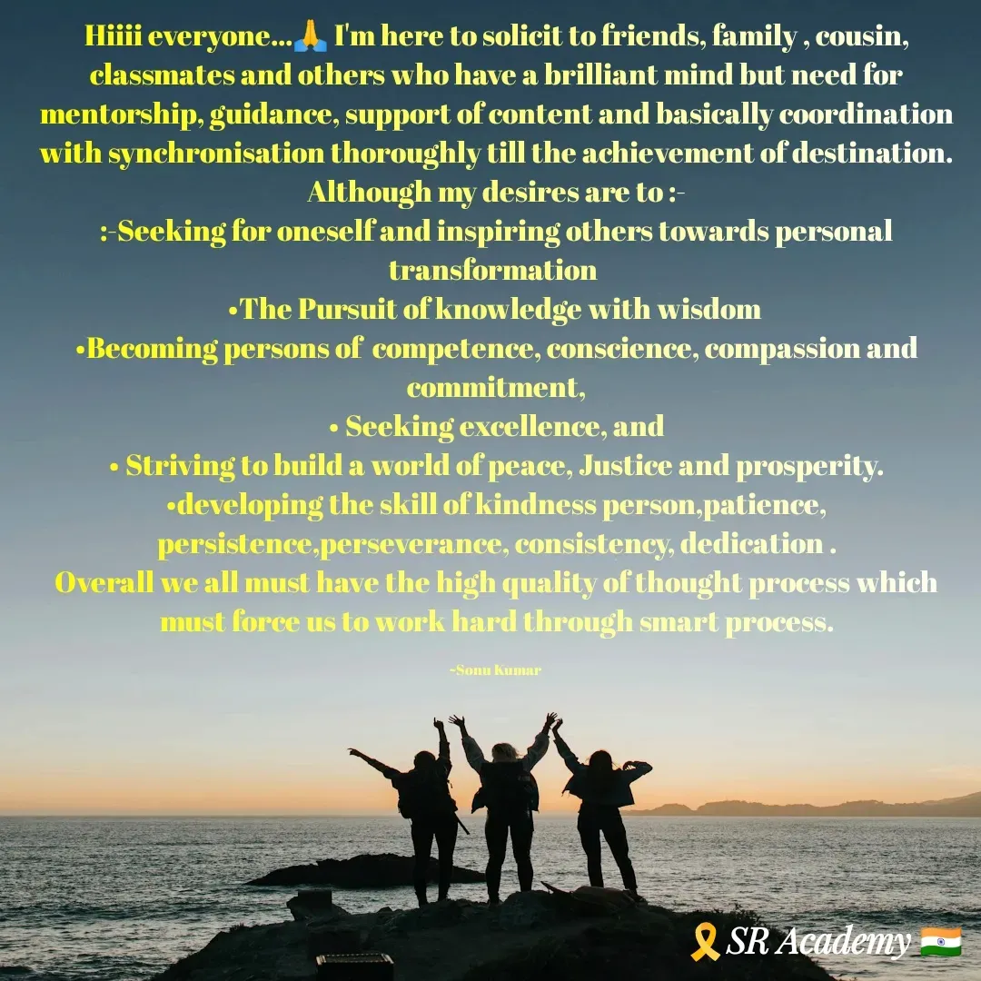 Quote by SK Mahto - Hiiii everyone...🙏 I'm here to solicit to friends, family , cousin, classmates and others who have a brilliant mind but need for mentorship, guidance, support of content and basically coordination with synchronisation thoroughly till the achievement of destination.
Although my desires are to :-
:-Seeking for oneself and inspiring others towards personal transformation 
•The Pursuit of knowledge with wisdom 
•Becoming persons of  competence, conscience, compassion and commitment,
• Seeking excellence, and
• Striving to build a world of peace, Justice and prosperity.
•developing the skill of kindness person,patience, persistence,perseverance, consistency, dedication .
Overall we all must have the high quality of thought process which must force us to work hard through smart process.

~Sonu Kumar  - Made using Quotes Creator App, Post Maker App