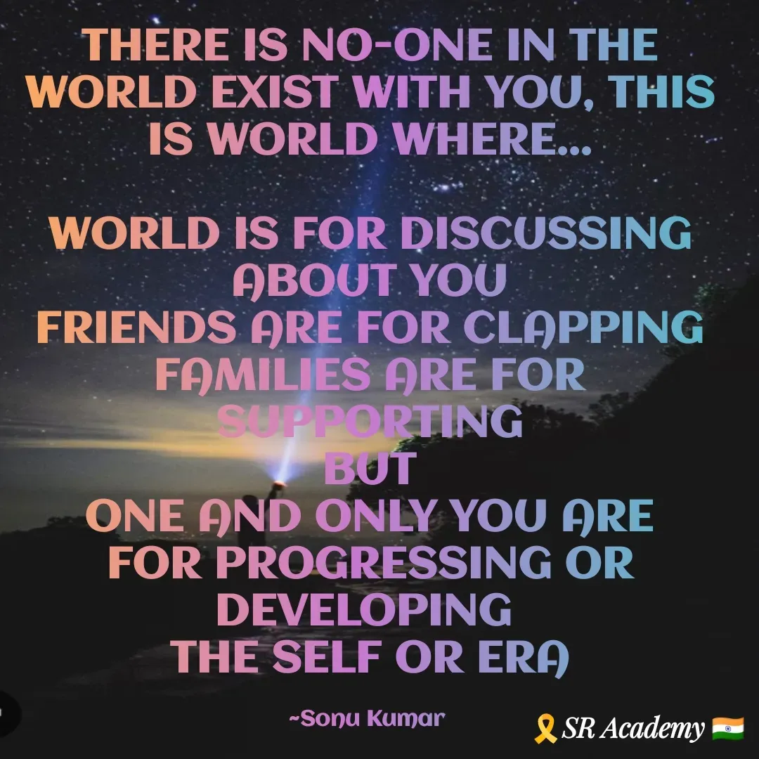 Quote by SK Mahto - THERE IS NO-ONE IN THE WORLD EXIST WITH YOU, THIS IS WORLD WHERE...

WORLD IS FOR DISCUSSING ABOUT YOU
FRIENDS ARE FOR CLAPPING
FAMILIES ARE FOR SUPPORTING
BUT
ONE AND ONLY YOU ARE FOR PROGRESSING OR DEVELOPING 
THE SELF OR ERA

~Sonu Kumar  - Made using Quotes Creator App, Post Maker App