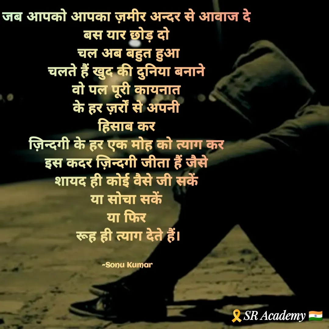 Quote by SK Mahto - जब आपको आपका ज़मीर अन्दर से आवाज दे 
बस यार छोड़ दो 
चल अब बहुत हुआ
चलते हैं खुद की दुनिया बनाने 
वो पल पूरी कायनात 
के हर ज़र्रों से अपनी 
हिसाब कर 
ज़िन्दगी के हर एक मोह को त्याग कर 
इस कदर ज़िन्दगी जीता हैं जैसे 
शायद ही कोई वैसे जी सकें 
या सोचा सकें 
या फिर 
रूह ही त्याग देते हैं।


~Sonu Kumar  - Made using Quotes Creator App, Post Maker App