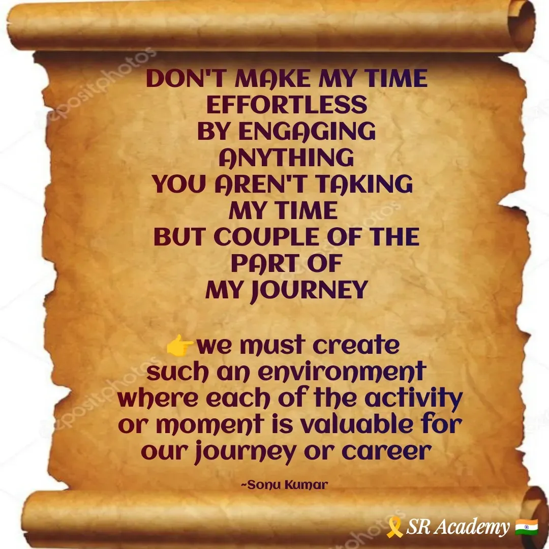Quote by SK Mahto - DON'T MAKE MY TIME
 EFFORTLESS 
BY ENGAGING
 ANYTHING 
YOU AREN'T TAKING 
MY TIME 
BUT COUPLE OF THE
 PART OF 
MY JOURNEY
 
👉we must create 
such an environment
 where each of the activity
 or moment is valuable for
 our journey or career 

~Sonu Kumar  - Made using Quotes Creator App, Post Maker App