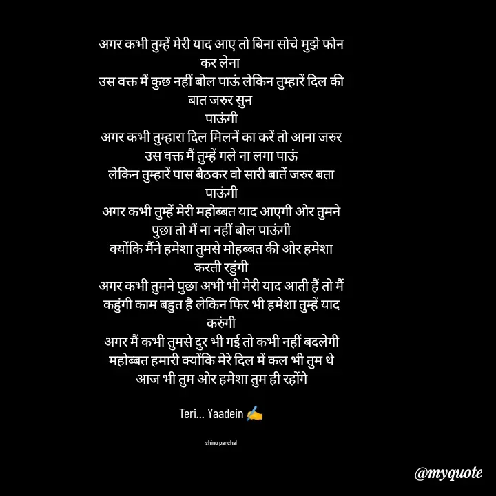 Quote by Gulzar - अगर कभी तुम्हें मेरी याद आए तो बिना सोचे मुझे फोन कर लेना 
उस वक्त मैं कुछ नहीं बोल पाऊं लेकिन तुम्हारें दिल की बात जरुर सुन 
पाऊंगी
अगर कभी तुम्हारा दिल मिलनें का करें तो आना जरुर उस वक्त मैं तुम्हें गले ना लगा पाऊं
लेकिन तुम्हारें पास बैठकर वो सारी बातें जरुर बता पाऊंगी
अगर कभी तुम्हें मेरी महोब्बत याद आएगी ओर तुमने पुछा तो मैं ना नहीं बोल पाऊंगी
क्योंकि मैंने हमेशा तुमसे मोहब्बत की ओर हमेशा करती रहुंगी
अगर कभी तुमने पुछा अभी भी मेरी याद आती हैं तो मैं कहुंगी काम बहुत है लेकिन फिर भी हमेशा तुम्हें याद करुंगी
अगर मैं कभी तुमसे दुर भी गई तो कभी नहीं बदलेगी महोब्बत हमारी क्योंकि मेरे दिल में कल भी तुम थे आज भी तुम ओर हमेशा तुम ही रहोंगे

Teri... Yaadein ✍️


shinu panchal - Made using Quotes Creator App, Post Maker App