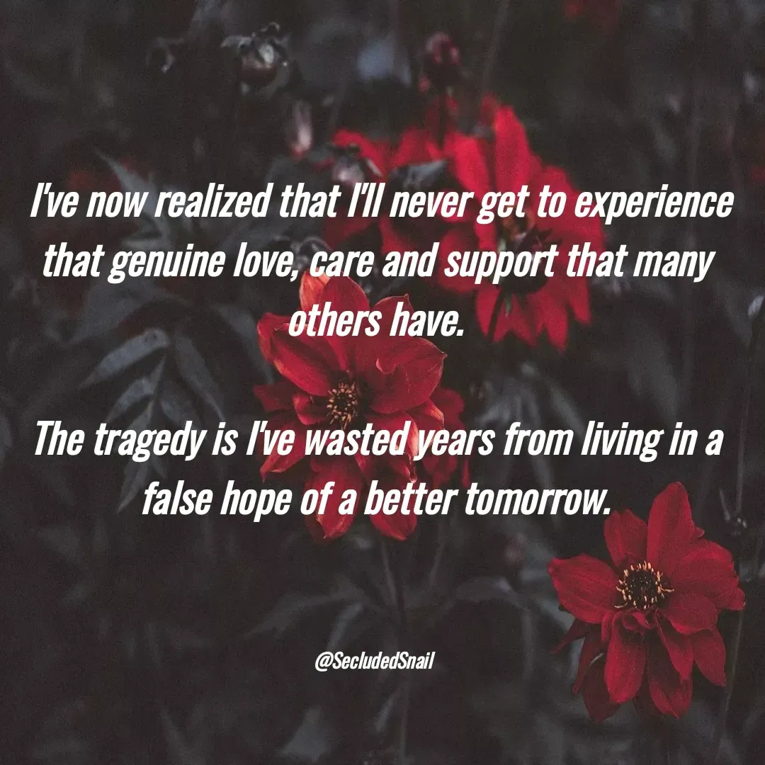 Quote by Lisa Nichols -  I've now realized that I'll never get to experience that genuine love, care and support that many others have.

The tragedy is I've wasted years from living in a false hope of a better tomorrow.



@SecludedSnail  - Made using Quotes Creator App, Post Maker App