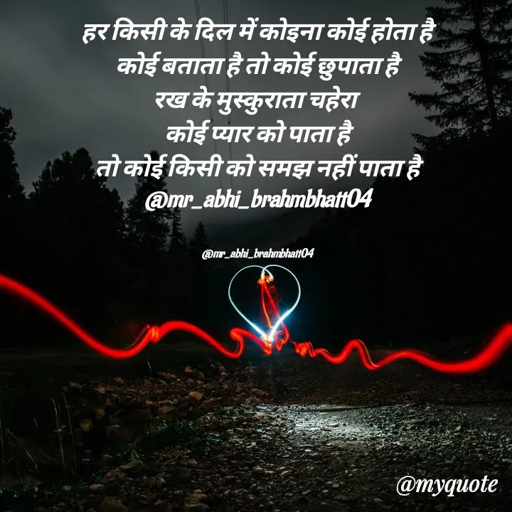 Quote by Abhishek Brahmbhatt - हर किसी के दिल में कोइना कोई होता है
कोई बताता है तो कोई छुपाता है
रख के मुस्कुराता चहेरा 
कोई प्यार को पाता है
तो कोई किसी को समझ नहीं पाता है
@mr_abhi_brahmbhatt04


@mr_abhi_brahmbhatt04 - Made using Quotes Creator App, Post Maker App
