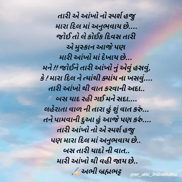 Quote by Abhishek Brahmbhatt - તારી એ આંખો નો સ્પર્શ હજુ
મારા દિલ માં અનુભવાય છે....
જોઈ તો લે કોઈક દિવસ તારી 
એ મુસ્કાન આજે પણ 
મારી આંખો માં દેખાય છે... 
મને !! જોઈને તારી આંખો નું એવું હસવું,
કે ! મારા દિલ ને ત્યાંથી ક્યાંય ના ખસવું....
તારી આંખો થી વાત કરવાની અદા..
બસ યાદ રહી ગઈ મને સદા....
લહેરાતા વાળ ની તારા હું શું વાત કરું...
 તને પામવાની દુઆ હું આજે પણ કરું....
તારી આંખો નો એ સ્પર્શ હજુ 
પણ મારા દિલ માં અનુભવાય છે.. 
બસ તારી યાદો ની વાત..
 મારી આંખો થી વહી જાય છે..
✍🏻અભી બ્રહ્મભટ્ટ


✍🏻અભી બ્રહ્મભટ્ટ - Made using Quotes Creator App, Post Maker App