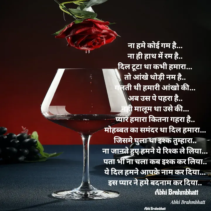 Quote by Abhishek Brahmbhatt - ना हमे कोई गम है...
ना ही हाथ में रम है..
दिल टूटा था कभी हमारा...
तो आंखे थोड़ी नम है..
गलती थी हमारी आंखो की...
अब उस पे पहरा है..
नही मालूम था उसे की...
प्यार हमारा कितना गहरा है..
मोहब्बत का समंदर था दिल हमारा...
जिसमे घुला था इश्क तुम्हारा..
ना जानते हुए हमने ये रिश्क ले लिया...
पता भी ना चला कब इश्क कर लिया..
ये दिल हमने आपके नाम कर दिया...
इस प्यार ने हमे बदनाम कर दिया..
                              Abhi Brahmbhatt 


Abhi Brahmbhatt  - Made using Quotes Creator App, Post Maker App