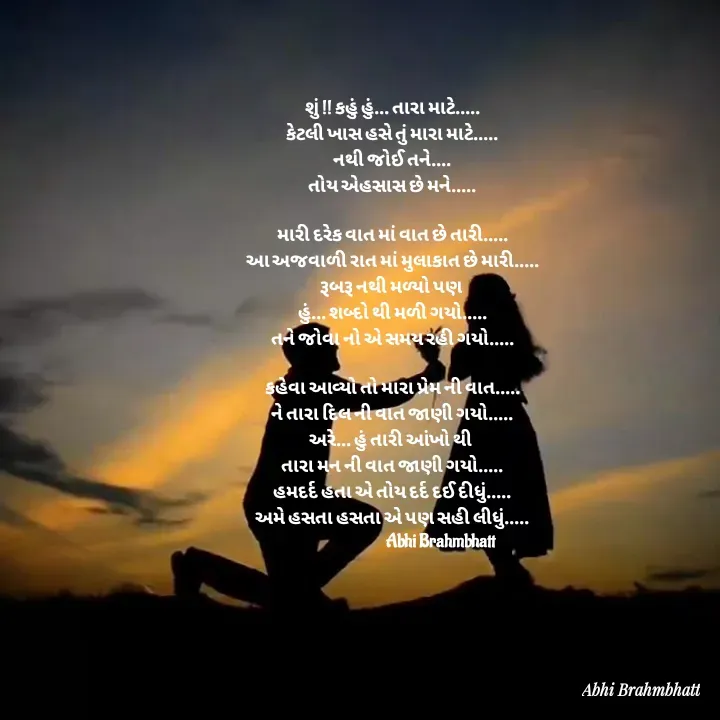 Quote by Abhishek Brahmbhatt - શું !! કહું હું... તારા માટે.....
કેટલી ખાસ હસે તું મારા માટે.....
નથી જોઈ તને....
તોય એહસાસ છે મને.....

મારી દરેક વાત માં વાત છે તારી.....
આ અજવાળી રાત માં મુલાકાત છે મારી.....
રૂબરૂ નથી મળ્યો પણ 
હું... શબ્દો થી મળી ગયો.....
તને જોવા નો એ સમય રહી ગયો.....

કહેવા આવ્યો તો મારા પ્રેમ ની વાત.....
ને તારા દિલ ની વાત જાણી ગયો.....
અરે... હું તારી આંખો થી 
તારા મન ની વાત જાણી ગયો.....
હમદર્દ હતા એ તોય દર્દ દઈ દીધું.....
અમે હસતા હસતા એ પણ સહી લીધું.....
                                Abhi Brahmbhatt - Made using Quotes Creator App, Post Maker App