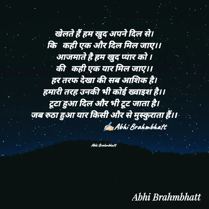 Quote by Abhishek Brahmbhatt - खेलते हैं हम खुद अपने दिल से।
कि   कही एक और दिल मिल जाए।।
आजमाते है हम खुद प्यार को ।
की   कही एक यार मिल जाए।।
हर तरफ देखा की सब आशिक है।
हमारी तरह उनकी भी कोई ख्वाइश है।।
टूटा हुआ दिल और भी टूट जाता है।
जब रुठा हुआ यार किसी और से मुस्कुराता हैं।।
                               ✍🏻Abhi Brahmbhatt 


Abhi Brahmbhatt  - Made using Quotes Creator App, Post Maker App