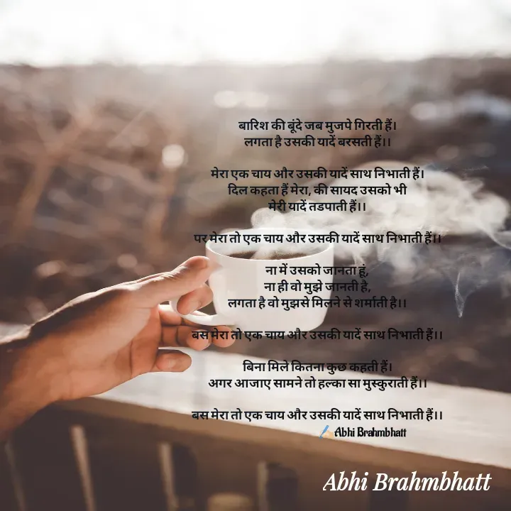 Quote by Abhishek Brahmbhatt - बारिश की बूंदे जब मुजपे गिरती हैं।
लगता है उसकी यादें बरसती हैं।।

मेरा एक चाय और उसकी यादें साथ निभाती हैं।
दिल कहता हैं मेरा, की सायद उसको भी
मेरी यादें तडपाती हैं।।

पर मेरा तो एक चाय और उसकी यादें साथ निभाती हैं।।

ना में उसको जानता हूं,
ना ही वो मुझे जानती है,
लगता है वो मुझसे मिलने से शर्माती है।।

बस मेरा तो एक चाय और उसकी यादें साथ निभाती हैं।।

बिना मिले कितना कुछ कहती हैं।
अगर आजाए सामने तो हल्का सा मुस्कुराती हैं।।

बस मेरा तो एक चाय और उसकी यादें साथ निभाती हैं।।
                                           ✍🏻Abhi Brahmbhatt 









Abhi Brahmbhatt  - Made using Quotes Creator App, Post Maker App